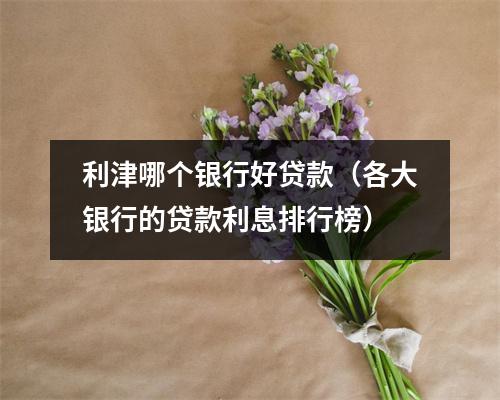 利津哪个银行好贷款（各大银行的贷款利息排行榜）