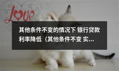 其他条件不变的情况下 银行贷款利率降低（其他条件不变 实际利率提高时 货币的投机需求将）