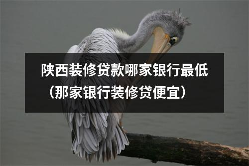陕西装修贷款哪家银行最低（那家银行装修贷便宜）