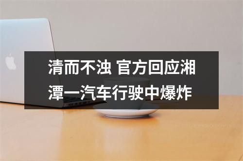 清而不浊 官方回应湘潭一汽车行驶中爆炸