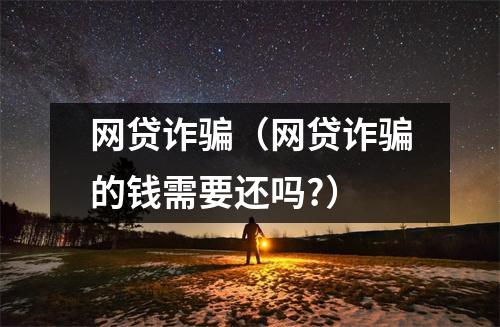 网贷诈骗（网贷诈骗的钱需要还吗?）