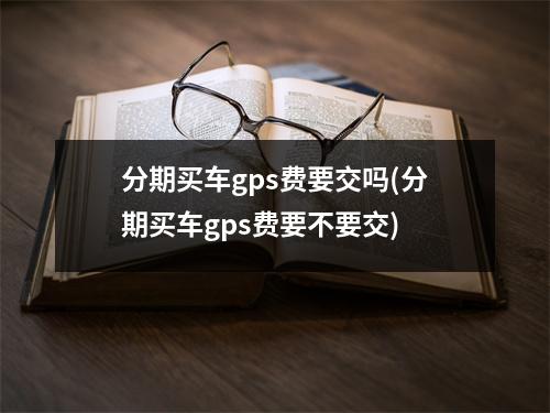分期买车gps费要交吗(分期买车gps费要不要交)