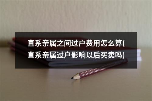 直系亲属之间过户费用怎么算(直系亲属过户影响以后买卖吗)
