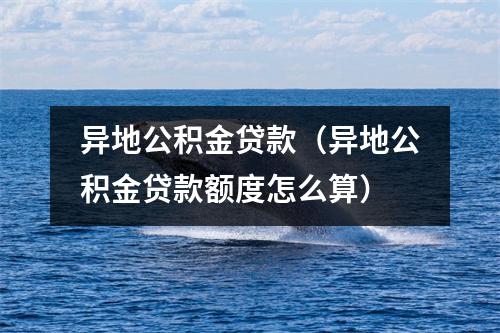 异地公积金贷款（异地公积金贷款额度怎么算）