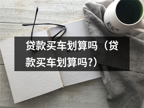 贷款买车划算吗（贷款买车划算吗?）