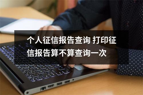 个人征信报告查询 打印征信报告算不算查询一次 
