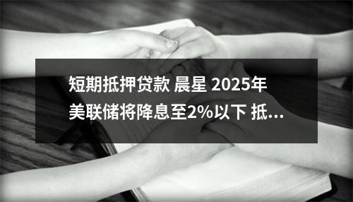 短期抵押贷款 晨星 2025年美联储将降息至2%以下 抵押贷款利率将降至4%