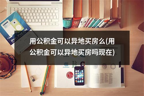 用公积金可以异地买房么(用公积金可以异地买房吗现在)