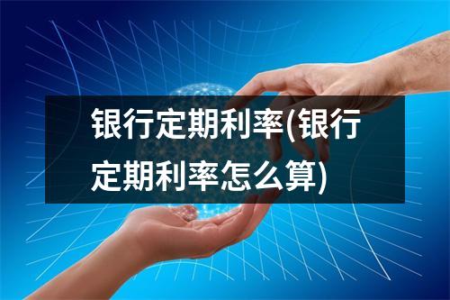 银行定期利率(银行定期利率怎么算)
