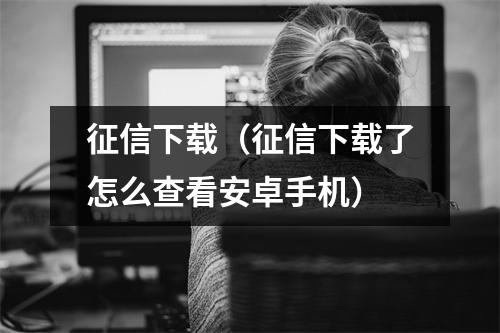 征信下载（征信下载了怎么查看安卓手机）