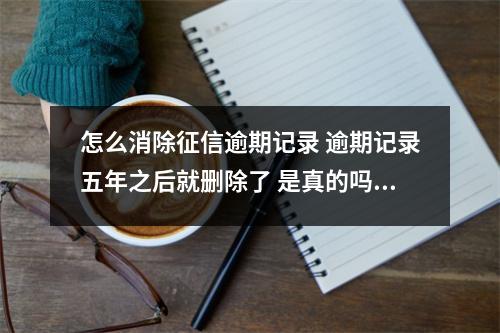 怎么消除征信逾期记录 逾期记录五年之后就删除了 是真的吗