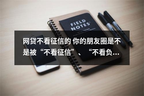 网贷不看征信的 你的朋友圈是不是被“不看征信”、“不看负债”霸占了 