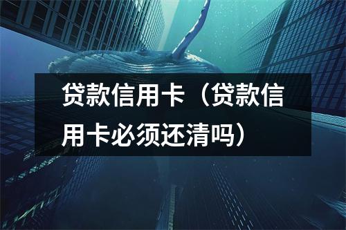 贷款信用卡（贷款信用卡必须还清吗）