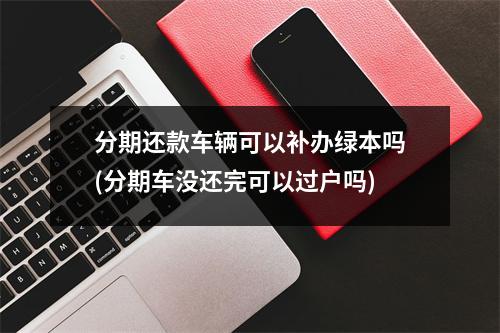分期还款车辆可以补办绿本吗(分期车没还完可以过户吗)
