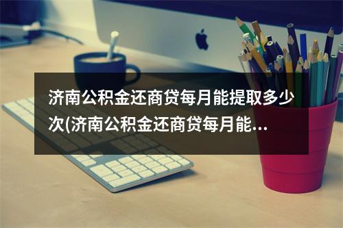 济南公积金还商贷每月能提取多少次(济南公积金还商贷每月能提取多少额度)