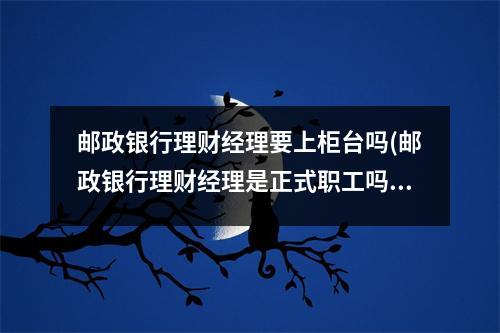 邮政银行理财经理要上柜台吗(邮政银行理财经理是正式职工吗)