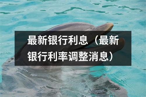 最新银行利息（最新银行利率调整消息）