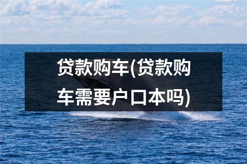 贷款购车(贷款购车需要户口本吗)