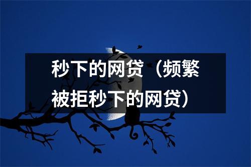 秒下的网贷(频繁被拒秒下的网贷)
