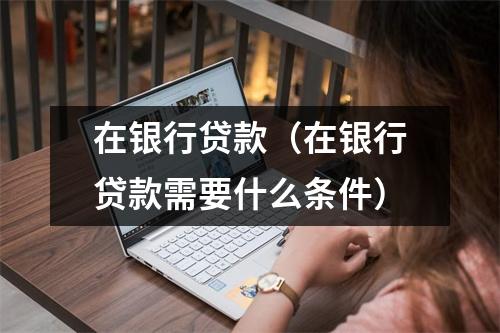 在银行贷款（在银行贷款需要什么条件）