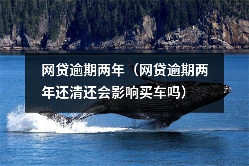 网贷逾期两年（网贷逾期两年还清还会影响买车吗）