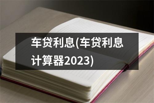 车贷利息(车贷利息计算器2023)