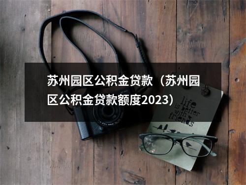 苏州园区公积金贷款(苏州园区公积金贷款额度2023)