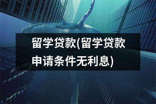留学贷款(留学贷款申请条件无利息)