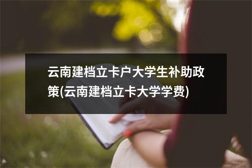 云南建档立卡户大学生补助政策(云南建档立卡大学学费)