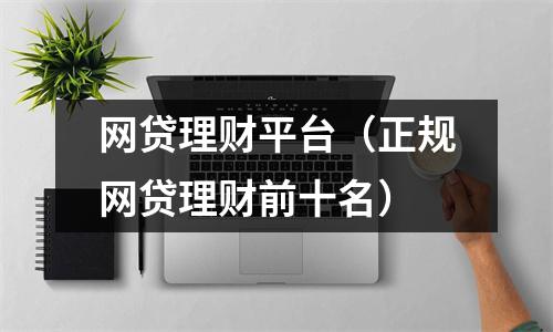 网贷理财平台（正规网贷理财前十名）