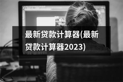 最新贷款计算器(最新贷款计算器2023)