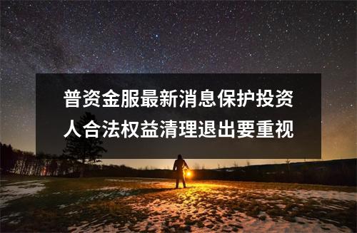 普资金服最新消息保护投资人合法权益清理退出要重视