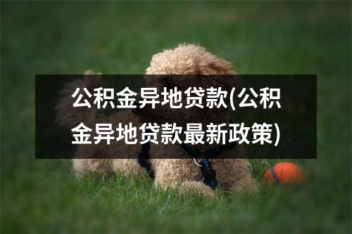 公积金异地贷款(公积金异地贷款最新政策)