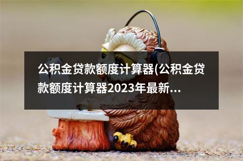 公积金贷款额度计算器(公积金贷款额度计算器2023年最新消息)