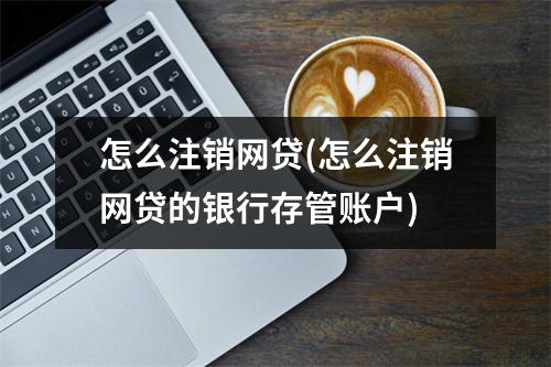 怎么注销网贷(怎么注销网贷的银行存管账户)