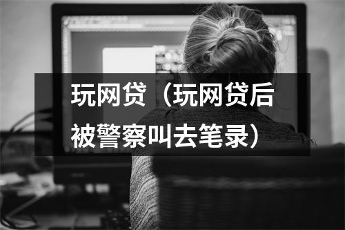 玩网贷(玩网贷后被警察叫去笔录)