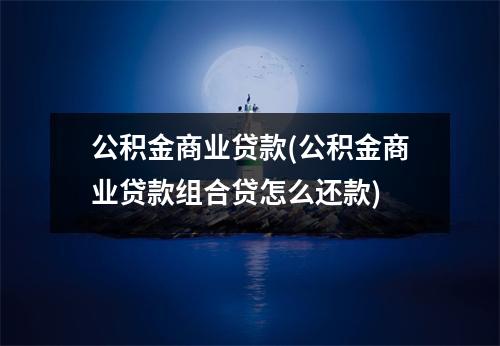 公积金商业贷款(公积金商业贷款组合贷怎么还款)