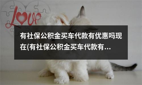 有社保公积金买车代款有优惠吗现在(有社保公积金买车代款有优惠吗多少钱)