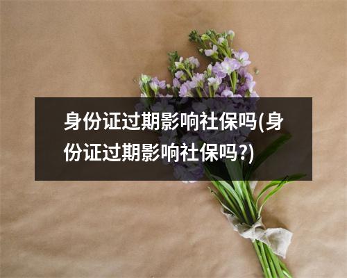 身份证过期影响社保吗(身份证过期影响社保吗?)
