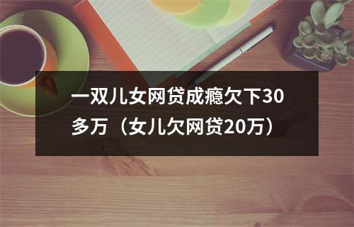 一双儿女网贷成瘾欠下30多万（女儿欠网贷20万）