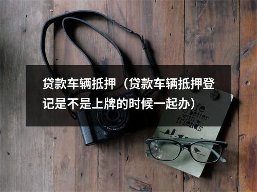 贷款车辆抵押（贷款车辆抵押登记是不是上牌的时候一起办）