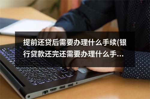 提前还贷后需要办理什么手续(银行贷款还完还需要办理什么手续)