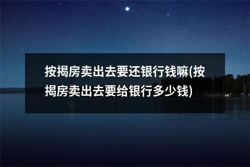 按揭房卖出去要还银行钱嘛(按揭房卖出去要给银行多少钱)