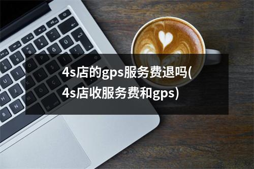 4s店的gps服务费退吗(4s店收服务费和gps)