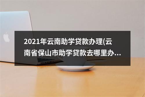 2021年云南助学贷款办理(云南省保山市助学贷款去哪里办)