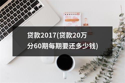 贷款2017(贷款20万分60期每期要还多少钱)