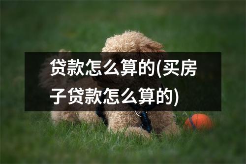 贷款怎么算的(买房子贷款怎么算的)