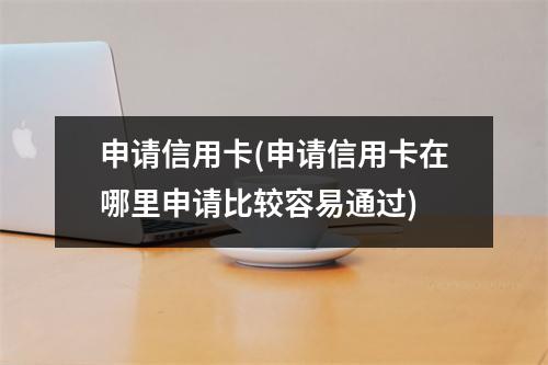 申请信用卡(申请信用卡在哪里申请比较容易通过)