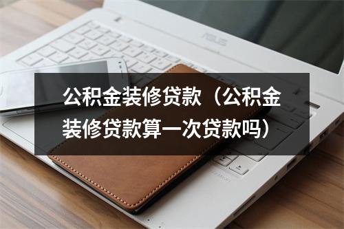 公积金装修贷款（公积金装修贷款算一次贷款吗）