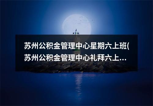 苏州公积金管理中心星期六上班(苏州公积金管理中心礼拜六上班吗)